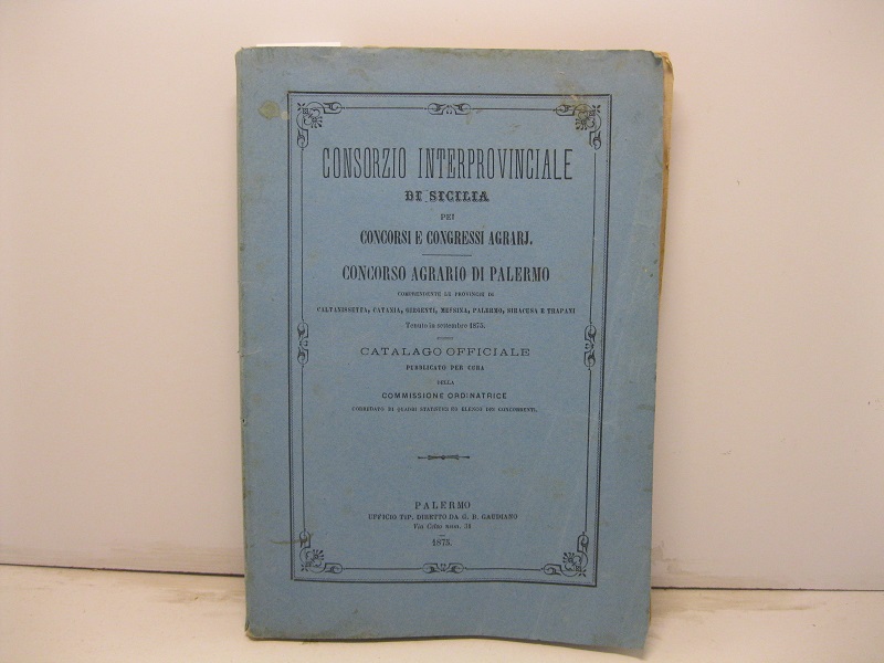 Consorzio interprovinciale di Sicilia pei concorsi e congressi agrarj. Concorso agrario di Palermo comprendente le province di Caltanissetta, Catania, Girgenti, Messina, Palermo, Siracusa e Trapani tenuto in settembre 1875. Catalogo officiale pubblicato per cura della Commissione ordinatrice corredato di quadri statistici ed elenco dei concorrenti